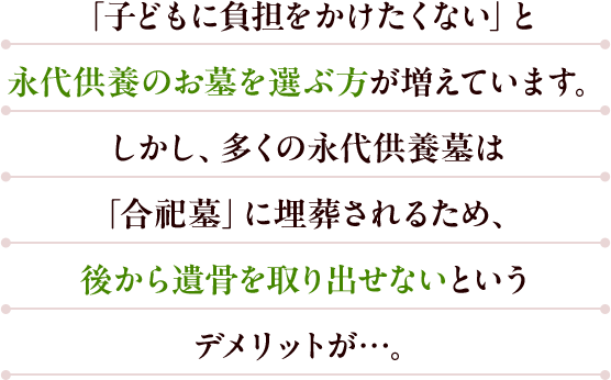 「子どもに負担をかけたくない」と永代供養のお墓を選ぶ方が増えています。しかし、多くの永代供養墓は「合祀墓」に埋葬されるため、後から遺骨を取り出せないというデメリットが…。