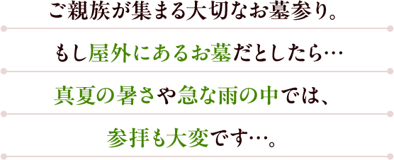 ご親族が集まる大切なお墓参り。もし屋外にあるお墓だとしたら…真夏の暑さや急な雨の中では、参拝も大変です…。